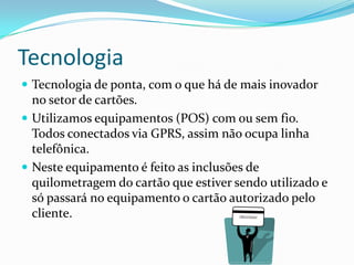 Tecnologia
 Tecnologia de ponta, com o que há de mais inovador
  no setor de cartões.
 Utilizamos equipamentos (POS) com ou sem fio.
  Todos conectados via GPRS, assim não ocupa linha
  telefônica.
 Neste equipamento é feito as inclusões de
  quilometragem do cartão que estiver sendo utilizado e
  só passará no equipamento o cartão autorizado pelo
  cliente.
 