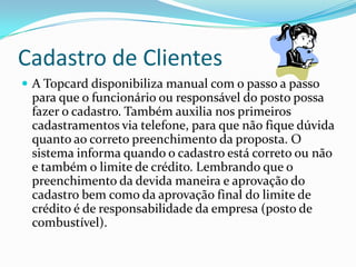 Cadastro de Clientes
 A Topcard disponibiliza manual com o passo a passo
 para que o funcionário ou responsável do posto possa
 fazer o cadastro. Também auxilia nos primeiros
 cadastramentos via telefone, para que não fique dúvida
 quanto ao correto preenchimento da proposta. O
 sistema informa quando o cadastro está correto ou não
 e também o limite de crédito. Lembrando que o
 preenchimento da devida maneira e aprovação do
 cadastro bem como da aprovação final do limite de
 crédito é de responsabilidade da empresa (posto de
 combustível).
 