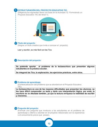 12
ESTRUCTURACIÓN DEL PROYECTO EDUCATIVO TIC.
(Diligencie los siguientes ítems con base en la Actividad 12: Formulando un
Proyecto Educativo TIC del Nivel 1).
Título del proyecto:
(Asigne un título creativo que invite a conocer el proyecto).
Leer y escribir, es más fácil con las Tics
Descripción del proyecto:
Se pretende aportar al problema de la lectoescritura que presentan algunos
estudiantes en la práctica escolar.
Se integrará las Tics, la exploración, los ejercicios prácticos, entre otros.
Problema de aprendizaje:
(Contextualización del problema que se abordará en el Proyecto Educativo
TIC).
La lectoescritura es una de las mayores dificultades que presentan los alumnos, se
les hace difícil comprender un texto y darle una interpretación lógica, por ende, la
escritura se ve afectada también, ya que la lectura enriquece la habilidad de escribir
y viceversa.
Pregunta del proyecto:
(Formule una pregunta que involucre a los estudiantes en el problema de
aprendizaje o dilema a abordar en el proyecto relacionado con la experiencia
o el conocimiento previo que posee).
 