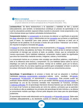 17
file:///C:/Users/lenovog40/Downloads/Estandares%20de%20competencia.pdf
Marco conceptual.
(Con base en la Actividad 21: Estructurando el marco conceptual del
proyecto relacione el marco conceptual de su Proyecto Educativo TIC).
Lectoescritura: Se llama lectoescritura a la capacidad y habilidad de leer y escribir
adecuadamente, pero también, la lectoescritura constituye un proceso de aprendizaje en el
cual los educadores pondrán especial énfasis durante la educación inicial proponiendo a los
niños diversas tareas que implican actividades de lectoescritura.
Comprensión lectora: La comprensión es el proceso de elaborar un significado al aprender
las ideas relevantes de un texto y relacionarlas con los conceptos que ya tienen un significado
para el lector. Es importante para cada persona entender y relacionar el texto con el
significado de las palabras. Es el proceso a través del cual el lector "interactúa" con el texto.
Sin importar la longitud o brevedad del párrafo.
La lectura es un proceso de interacción entre el pensamiento y el lenguaje, el lector necesita
reconocer las letras, las palabras, las frases. Sin embargo, cuando se lee no siempre se logra
comprender el mensaje que encierra el texto; es posible, incluso, que se comprenda de
manera equivocada. Como habilidad intelectual, comprender implica captar los significados
que otros han transmitido mediante sonidos, imágenes, colores y movimientos.
La comprensión lectora es un proceso más complejo que identificar palabras y significados;
esta es la diferencia entre lectura y comprensión. Es una habilidad básica sobre la cual se
despliega una serie de capacidades conexas: manejo de la oralidad, gusto por la lectura,
pensamiento crítico. Es una tarea cognitiva que entraña gran complejidad: el lector no solo ha
de extraer información del texto e interpretarla a partir de sus conocimientos previos.
Aprendizaje: El aprendizaje es el proceso a través del cual se adquieren o modifican
habilidades, destrezas, conocimientos, conductas o valores como resultado del estudio,
la experiencia, la instrucción, el razonamiento y la observación. Este proceso puede ser
analizado desde distintas perspectivas, por lo que existen distintas teorías del aprendizaje. El
aprendizaje es una de las funciones mentales más importantes en humanos, animales
y sistemas artificiales. En el aprendizaje intervienen diversos factores que van desde el medio
en el que el ser humano se desenvuelve así como los valores y principios que se aprenden
en la familia en ella se establecen los principios del aprendizaje de todo individuo y se afianza
el conocimiento recibido que llega a formar parte después como base para los aprendizajes
posteriores.
El aprendizaje humano está relacionado con la educación y el desarrollo personal. Debe estar
orientado adecuadamente y es favorecido cuando el individuo está motivado. El estudio
 