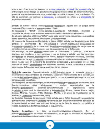 18
acerca de cómo aprender interesa a la neuropsicología, la psicología educacional y la
antropología, la que recoge las peculiaridades propias de cada etapa del desarrollo humano,
y concibe sus planteamientos teóricos, metodológicos y didácticos para cada una de ellas. En
ella se enmarcan, por ejemplo: la pedagogía, la educación de niños; y la andragogía, la
educación de adultos.
Déficit: El término “déficit” implica ausencia o carencia de aquello que se juzgue como
necesario (Diccionario de la lengua española, 1988).
En Psicología el “déficit” denota carencia o ausencia de habilidades, destrezas y
capacidades, relacionadas a un área determinada del funcionamiento del individuo.
En el plano aplicativo el término “déficit” suele estar comúnmente relacionado con palabras
como: deficiencia, insuficiencia, limitaciones y discapacidades.
Al respecto la Organización Mundial de la Salud (1992) señala que la deficiencia es toda
pérdida o anormalidad de una estructura o función, mientras que discapacidad es
la ausencia o restricción de la capacidad de realizar una actividad dentro del rango que se
considera normal para el ser humano, esto es consecuencia de la deficiencia.
Sin embargo, se hace necesario diferenciarlo de “dificultades” o “defectos”, pues estos
términos son populares y muy generales y no se limitan a señalar solo las carencias,
sino también los excesos, mientras que el “déficit” designa únicamente ausencias, carencias
e insuficiencias de algo considerado como necesario para su funcionamiento adecuado.
Cabe resaltar que en la mayoría de diccionarios psicológicos y pedagógicos no se hace
mención al “déficit”, generalmente este término es asociado a otros constructos o funciones
para explicar deficiencias, carencias y ausencias de las mismas.
Déficit de atención: Operacionalmente el déficit de atención es la ausencia, carencia o
insuficiencia de las actividades de orientación, selección y mantenimiento de la atención, así
como la deficiencia del control y de su participación con otros procesos psicológicos, con sus
consecuencias específicas.
Desde el punto de vista neurológico, se asume que el Déficit de atención es un trastorno de la
función cerebral en niños, adolescentes y adultos, caracterizados por la
presencia persistente de síntomas comportamentales y cognoscitivos como
la deficiencia atencional, la hiperactividad y la impulsividad (Pineda, Henao, Puerta, Mejía,
Gómez, Miranda, Rossellí, Ardila, Retrespo, Murillo, y el grupo de Investigación de la
Fundación Universidad de Manizales,1999).
La Sociedad Española de Neurología (1989) señala que el Déficit de Atención se caracteriza
por los mismos síntomas del Síndrome Hipercinético, con exclusión de síntomas derivados de
la hiperactividad; es decir son síntomas derivados de la falta de atención, no debidos a
retraso mental grave, trastornos afectivos ni esquizofrenia.
Apatía: La apatía es la falta de emoción, motivación o entusiasmo. Es un
término psicológico para un estado de indiferencia, en el que un individuo no responde a
aspectos de la vida emocional, social o física.
 