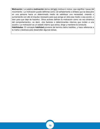 19
Motivación: La palabra motivación deriva del latín motivus o motus, que significa ‘causa del
movimiento’. La motivación puede definirse como «el señalamiento o énfasis que se descubre
en una persona hacia un determinado medio de satisfacer una necesidad, creando o
aumentando con ello el impulso necesario para que ponga en obra ese medio o esa acción, o
bien para que deje de hacerlo». Otros autores definen la motivación como «la raíz dinámica
del comportamiento»; es decir, «los factores o determinantes internos que incitan a una
acción». La motivación es un estado interno que activa, dirige y mantiene la conducta.
Habilidades: El concepto habilidad proviene del termino latino habilitas, y hace referencia a
la maña o destreza para desarrollar algunas tareas.
 