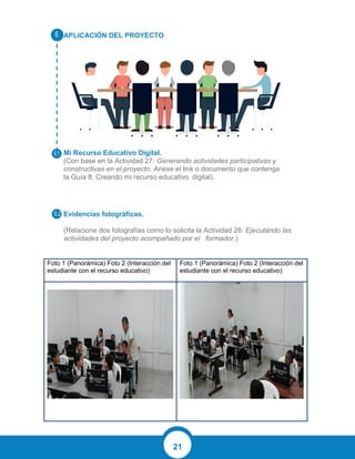 21
APLICACIÓN DEL PROYECTO
Mi Recurso Educativo Digital.
(Con base en la Actividad 27: Generando actividades participativas y
constructivas en el proyecto. Anexe el link o documento que contenga
la Guía 8: Creando mi recurso educativo digital).
Evidencias fotográficas.
(Relacione dos fotografías como lo solicita la Actividad 28: Ejecutando las
actividades del proyecto acompañado por el formador.)
Foto 1 (Panorámica) Foto 2 (Interacción del
estudiante con el recurso educativo)
Foto 1 (Panorámica) Foto 2 (Interacción del
estudiante con el recurso educativo)
 