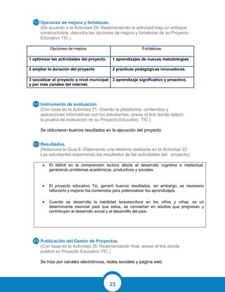 23
Opciones de mejora y fortalezas.
(De acuerdo a la Actividad 29: Realimentando la actividad bajo un enfoque
constructivista, describa las opciones de mejora y fortalezas de su Proyecto
Educativo TIC.)
Opciones de mejora. Fortalezas.
1 optimizar las actividades del proyecto 1 aprendizajes de nuevas metodologías
2 ampliar la duración del proyecto 2 practicas pedagógicas innovadoras.
3 socializar el proyecto a nivel municipal
y por más canales del internet.
3 aprendizaje significativo y proactivo.
Instrumento de evaluación.
(Con base en la Actividad 31: Usando la plataforma, contenidos y
aplicaciones informáticas con los estudiantes, anexe el link donde realizó
la prueba de evaluación de su Proyecto Educativo TIC.)
Se obtuvieron buenos resultados en la ejecución del proyecto.
Resultados.
(Relacione la Guía 8: Elaborando una relatoría realizada en la Actividad 32:
Los estudiantes exponiendo los resultados de las actividades del proyecto).
 El déficit en la comprensión lectora afecta el desarrollo cognitivo e intelectual,
generando problemas académicos, productivos y sociales.
 El proyecto educativo Tic, generó buenos resultados, sin embargo; es necesario
reforzarlo y mejorar los contenidos para potencializar los aprendizajes.
 Cuando se desarrolla la habilidad lectoescritura en los niños y niñas, es un
determinante esencial para que estos, se conviertan en adultos que progresan y
contribuyen al desarrollo social y al desarrollo del país.
Publicación del Gestor de Proyectos.
(Con base en la Actividad 35: Realimentación final, anexe el link donde
publicó su Proyecto Educativo TIC.)
Se hizo por canales electrónicos, redes sociales y pagina web.
 