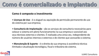 Como é composto o investimento
• Licenças de Uso - é o aluguel ou aquisição da permissão permanente do uso
do sistema por sua empresa;
• Consultoria de Implantação - são os serviços de consultoria necessários para
colocar o sistema em pleno funcionamento na sua empresa e acessível aos
seus técnicos externos e clientes. É realizada uma única vez, independente do
número de usuários internos e externos e de clientes que acessarão o sistema;
• Manutenção & Suporte - é o direito da sua empresa à assistência técnica
ilimitada e atualização tecnológica, fiscal e tributária do sistema.
LUMIC Consultoria
 