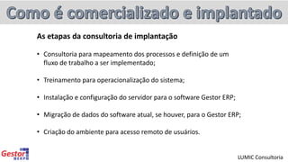 As etapas da consultoria de implantação
• Consultoria para mapeamento dos processos e definição de um
fluxo de trabalho a ser implementado;
• Treinamento para operacionalização do sistema;
• Instalação e configuração do servidor para o software Gestor ERP;
• Migração de dados do software atual, se houver, para o Gestor ERP;
• Criação do ambiente para acesso remoto de usuários.
LUMIC Consultoria
 