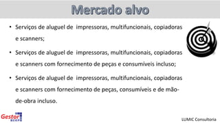 • Serviços de aluguel de impressoras, multifuncionais, copiadoras
e scanners;
• Serviços de aluguel de impressoras, multifuncionais, copiadoras
e scanners com fornecimento de peças e consumíveis incluso;
• Serviços de aluguel de impressoras, multifuncionais, copiadoras
e scanners com fornecimento de peças, consumíveis e de mão-
de-obra incluso.
LUMIC Consultoria
 
