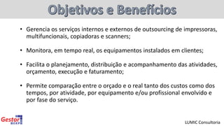 • Gerencia os serviços internos e externos de outsourcing de impressoras,
multifuncionais, copiadoras e scanners;
• Monitora, em tempo real, os equipamentos instalados em clientes;
• Facilita o planejamento, distribuição e acompanhamento das atividades,
orçamento, execução e faturamento;
• Permite comparação entre o orçado e o real tanto dos custos como dos
tempos, por atividade, por equipamento e/ou profissional envolvido e
por fase do serviço.
LUMIC Consultoria
 