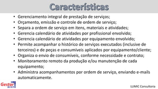 • Gerenciamento integral de prestação de serviços;
• Orçamento, emissão e controle de ordem de serviço;
• Separa a ordem de serviço em itens, materiais e atividades;
• Gerencia calendário de atividades por profissional envolvido;
• Gerencia calendário de atividades por equipamento envolvido;
• Permite acompanhar o histórico de serviços executados (inclusive de
terceiros) e de peças e consumíveis aplicados por equipamento/cliente;
• Organiza o envio de consumíveis, conforme necessidade e contrato;
• Monitoramento remoto da produção e/ou manutenção de cada
equipamento;
• Administra acompanhamentos por ordem de serviço, enviando e-mails
automaticamente.
LUMIC Consultoria
 