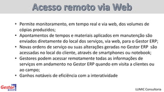 • Permite monitoramento, em tempo real e via web, dos volumes de
cópias produzidos;
• Apontamentos de tempos e materiais aplicados em manutenção são
enviados diretamente do local dos serviços, via web, para o Gestor ERP;
• Novas ordens de serviço ou suas alterações geradas no Gestor ERP são
acessadas no local do cliente, através de smartphones ou notebook;
• Gestores podem acessar remotamente todas as informações de
serviços em andamento no Gestor ERP quando em visita a clientes ou
ao campo;
• Ganhos notáveis de eficiência com a interatividade
LUMIC Consultoria
 