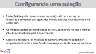 • A solução integrada para empresas de serviços de outsourcing de
impressão é composta por alguns dos muitos módulos hoje disponíveis no
Gestor ERP;
• Os módulos podem ser combinados entre si, permitindo montar a melhor
solução personalizada para a sua empresa;
• Caso seja necessário, os módulos do Gestor ERP também podem ser
integrados facilmente a soluções de terceiros já existentes em sua empresa.
LUMIC Consultoria
 