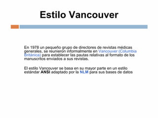 Estilo Vancouver
En 1978 un pequeño grupo de directores de revistas médicas
generales, se reunieron informalmente en Vancouver (Columbia
Británica) para establecer las pautas relativas al formato de los
manuscritos enviados a sus revistas.
El estilo Vancouver se basa en su mayor parte en un estilo
estándar ANSI adaptado por la NLM para sus bases de datos
 