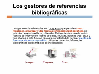 Los gestores de referencias
bibliográficas
Los gestores de referencias son programas que permiten crear,
mantener, organizar y dar forma a referencias bibliográficas de
artículos de revista o libros, obtenidas fácilmente de una o de varias
fuentes de información (bases de datos, revistas, paginas web, etc.), y
que añaden a esta función básica la versatilidad de generar cientos de
formatos de entrada y salida, utilizadas para citar referencias
bibliográficas en los trabajos de investigación.
 