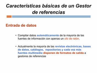 Características básicas de un Gestor
de referencias
Entrada de datos
• Compilar datos automáticamente de la mayoría de las
fuentes de información con apenas un clic de ratón.
• Actualmente la mayoría de las revistas electrónicas, bases
de datos, catálogos, repositorios y cada vez más
fuentes multimedia disponen de formatos de salida a
gestores de referencias
 