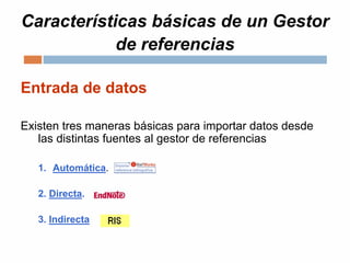 Características básicas de un Gestor
de referencias
Entrada de datos
Existen tres maneras básicas para importar datos desde
las distintas fuentes al gestor de referencias
1. Automática.
2. Directa.
3. Indirecta
 