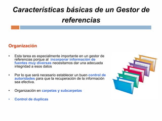 Características básicas de un Gestor de
referencias
Organización
• Esta tarea es especialmente importante en un gestor de
referencias porque al incorporar información de
fuentes muy diversas necesitamos dar una adecuada
integridad a esos datos
• Por lo que será necesario establecer un buen control de
autoridades para que la recuperación de la información
sea efectiva.
• Organización en carpetas y subcarpetas
• Control de duplicas
 