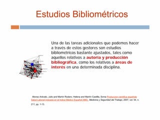 Estudios Bibliométricos
Una de las tareas adicionales que podemos hacer
a través de estos gestores son estudios
bibliométricos bastante ajustados, tales como
aquellos relativos a autoría y producción
bibliográfica, como los relativos a áreas de
interés en una determinada disciplina.
Alonso Arévalo, Julio and Martín Rodero, Helena and Martín Castilla, Sonia Produccion cientifica española
Salud Laboral indizada en el Indice Médico Español (IME). Medicina y Seguridad del Trabajo, 2007, vol. 54, n.
211, pp. 1-13.
 
