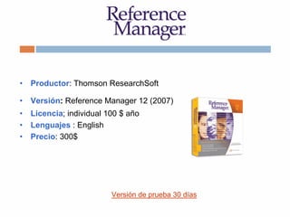 • Productor: Thomson ResearchSoft
• Versión: Reference Manager 12 (2007)
• Licencia; individual 100 $ año
• Lenguajes : English
• Precio: 300$
Versión de prueba 30 días
 