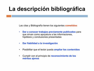 La descripción bibliográfica
Las citas y Bibliografía tienen los siguientes cometidos:
• Dar a conocer trabajos previamente publicados para
que sirvan como apoyatura a las informaciones,
hipótesis y conclusiones presentadas
• Dar fiabilidad a la investigación
• Posibilitar que el lector pueda ampliar los contenidos
• Cumplir con el principio de reconocimiento de los
méritos ajenos
 