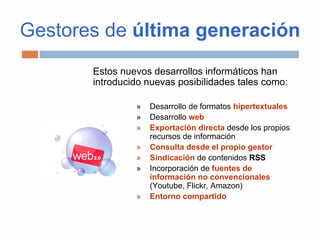 Gestores de última generación
Estos nuevos desarrollos informáticos han
introducido nuevas posibilidades tales como:
» Desarrollo de formatos hipertextuales
» Desarrollo web
» Exportación directa desde los propios
recursos de información
» Consulta desde el propio gestor
» Sindicación de contenidos RSS
» Incorporación de fuentes de
información no convencionales
(Youtube, Flickr, Amazon)
» Entorno compartido
 