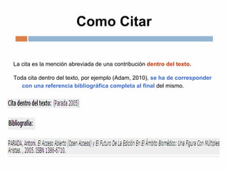 Como Citar
La cita es la mención abreviada de una contribución dentro del texto.
Toda cita dentro del texto, por ejemplo (Adam, 2010), se ha de corresponder
con una referencia bibliográfica completa al final del mismo.
 