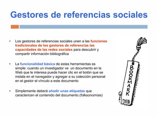 Gestores de referencias sociales
• Los gestores de referencias sociales unen a las funciones
tradicionales de los gestores de referencias las
capacidades de las redes sociales para descubrir y
compartir información bibliográfica
• La funcionalidad básica de estas herramientas es
simple: cuando un investigador ve un documento en la
Web que le interesa puede hacer clic en el botón que se
instala en el navegador y agregar a su colección personal
en el gestor el vínculo a este documento
• Simplemente deberá añadir unas etiquetas que
caractericen el contenido del documento (folksonomías)
 