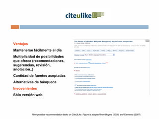 Nine possible recommendation tasks on CiteULike. Figure is adapted from Bogers (2009) and Clements (2007).
Ventajas
Mantenerse fácilmente al día
Multiplicidad de posibilidades
que ofrece (recomendaciones,
sugerencias, revisión,
anotación..)
Cantidad de fuentes aceptadas
Alternativas de búsqueda
Invovenientes
Sólo versión web
 