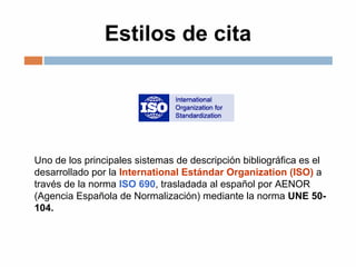 Estilos de cita
Uno de los principales sistemas de descripción bibliográfica es el
desarrollado por la International Estándar Organization (ISO) a
través de la norma ISO 690, trasladada al español por AENOR
(Agencia Española de Normalización) mediante la norma UNE 50-
104.
 