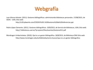 Juan Alonso Arévalo. (2011). Gestores bibliográficos: administrando bibliotecas personales. 17/08/2015, de
SEDIC - USAL Sitio web:
http://ci20.pbworks.com/f/SEDIC%201.%20Gestores%20de%20referencias.ppt
Pedro López Clemente. (2011). Gestores bibliográficos. 19/8/2015, de Servicio de bibliotecas, USAL Sitio web:
http:// bibliotecas.usal.es/?q=system/files/eventos/GestoresPLC.pdf
Mondragon Unibertsitatea. (2010). Qué es un gestor bibliográfico. 18/8/2015, de Biblioteca CRAI Sitio web:
http://www.mondragon.edu/es/biblioteka/como-buscar/que-es-un-gestor-bibliografico
Webgrafía
 
