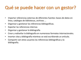 Qué se puede hacer con un gestor?
• Importar referencias externas de diferentes fuentes: bases de datos en
línea, catálogos de bibliotecas, archivos ...
• Organizar y gestionar las referencias bibliográficas.
• Exportar las referencias internas
• Organizar y gestionar la bibliografía
• Crear y rediseñar la bibliografía en numerosos formatos internacionales.
• Insertar citas y bibliografía mientras se está escribiendo un artículo.
• Compartir con otros usuarios las referencias bibliográficas y la
bibliografía.
 