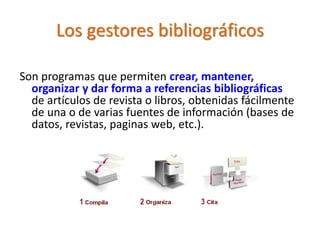 Los gestores bibliográficos
Son programas que permiten crear, mantener,
organizar y dar forma a referencias bibliográficas
de artículos de revista o libros, obtenidas fácilmente
de una o de varias fuentes de información (bases de
datos, revistas, paginas web, etc.).
 