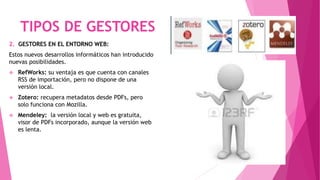TIPOS DE GESTORES
2. GESTORES EN EL ENTORNO WEB:
Estos nuevos desarrollos informáticos han introducido
nuevas posibilidades.
 RefWorks: su ventaja es que cuenta con canales
RSS de importación, pero no dispone de una
versión local.
 Zotero: recupera metadatos desde PDFs, pero
solo funciona con Mozilla.
 Mendeley: la versión local y web es gratuita,
visor de PDFs incorporado, aunque la versión web
es lenta.
 