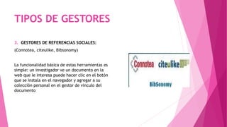 3. GESTORES DE REFERENCIAS SOCIALES:
(Connotea, citeulike, Bibsonomy)
La funcionalidad básica de estas herramientas es
simple: un investigador ve un documento en la
web que le interesa puede hacer clic en el botón
que se instala en el navegador y agregar a su
colección personal en el gestor de vinculo del
documento
TIPOS DE GESTORES
 