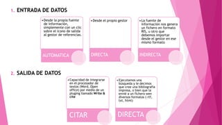 1. ENTRADA DE DATOS
2. SALIDA DE DATOS
•Desde la propia fuente
de información,
simplemente con un clic
sobre el icono de salida
al gestor de referencias.
AUTOMATICA
•Desde el propio gestor
DIRECTA
•La fuente de
información nos genera
un fichero en formato
RIS, u otro que
debemos importar
desde el gestor en ese
mismo formato
INDIRECTA
•Capacidad de integrarse
en el procesador de
textos (Word, Open
office) por medio de un
pluging llamado Write &
cite
CITAR
•Ejecutamos una
búsqueda y le decimos
que cree una bibliografía
impresa, o bien que la
envié a un fichero wen
diversos formatos ( rtf,
txt, html)
DIRECTA
 