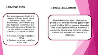 3. BIBLIOTECA DIGITAL
4. ESTUDIOS BIBLIOMETRICOS
Los gestores pueden funcionar a
modo de biblioteca virtual, ya que
incluyen un campo con un
hiperenlace a un documento que
esta disponible en internet, o a un
documento del propio ordenador. Lo
cual va a facilitar enormemente la
localización y consulta del mismo.
 Generan formatos de salida en
HTML
 Facilidad para crear una BD en
ASP o PHP
Una de las tareas adicionales que se
puede hacer a través de estos gestores son
estudios bibliométricos bastante ajustados,
tales como aquellos relativos a auditoria y
producción bibliográfica, como los relativos
a áreas de interés en una determinada
disciplina.
 
