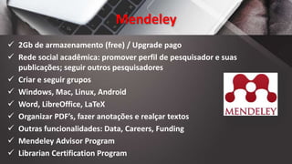Mendeley
 2Gb de armazenamento (free) / Upgrade pago
 Rede social acadêmica: promover perfil de pesquisador e suas
publicações; seguir outros pesquisadores
 Criar e seguir grupos
 Windows, Mac, Linux, Android
 Word, LibreOffice, LaTeX
 Organizar PDF’s, fazer anotações e realçar textos
 Outras funcionalidades: Data, Careers, Funding
 Mendeley Advisor Program
 Librarian Certification Program
 