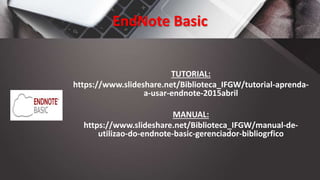 EndNote Basic
TUTORIAL:
https://www.slideshare.net/Biblioteca_IFGW/tutorial-aprenda-
a-usar-endnote-2015abril
MANUAL:
https://www.slideshare.net/Biblioteca_IFGW/manual-de-
utilizao-do-endnote-basic-gerenciador-bibliogrfico
 