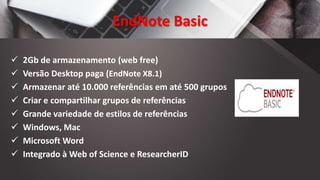 EndNote Basic
 2Gb de armazenamento (web free)
 Versão Desktop paga (EndNote X8.1)
 Armazenar até 10.000 referências em até 500 grupos
 Criar e compartilhar grupos de referências
 Grande variedade de estilos de referências
 Windows, Mac
 Microsoft Word
 Integrado à Web of Science e ResearcherID
 