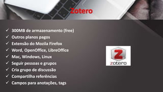 Zotero
 300MB de armazenamento (free)
 Outros planos pagos
 Extensão do Mozila Firefox
 Word, OpenOffice, LibreOffice
 Mac, Windows, Linux
 Seguir pessoas e grupos
 Cria grupo de discussão
 Compartilha referências
 Campos para anotações, tags
 