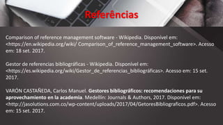 Referências
Comparison of reference management software - Wikipedia. Disponível em:
<https://en.wikipedia.org/wiki/ Comparison_of_reference_management_software>. Acesso
em: 18 set. 2017.
Gestor de referencias bibliográficas - Wikipedia. Disponível em:
<https://es.wikipedia.org/wiki/Gestor_de_referencias_bibliográficas>. Acesso em: 15 set.
2017.
VARÓN CASTAÑEDA, Carlos Manuel. Gestores bibliográficos: recomendaciones para su
aprovechamiento en la academia. Medellín: Journals & Authors, 2017. Disponível em:
<http://jasolutions.com.co/wp-content/uploads/2017/04/GetoresBibliograficos.pdf>. Acesso
em: 15 set. 2017.
 