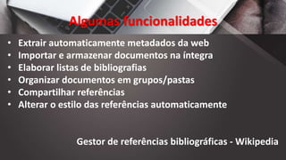 Algumas funcionalidades
• Extrair automaticamente metadados da web
• Importar e armazenar documentos na íntegra
• Elaborar listas de bibliografias
• Organizar documentos em grupos/pastas
• Compartilhar referências
• Alterar o estilo das referências automaticamente
Gestor de referências bibliográficas - Wikipedia
 
