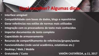 Qual escolher? Algumas dicas
• Interface amigável
• Compatibilidade com bases de dados, blogs e repositórios
• Gerar referências nos estilos de normas mais utilizadas
• Integração com os procesadores de texto mais conhecidos
• Importar documentos de texto completo
• Capacidade de armazenamento
• Recursos de compartilhamento de referências/grupos/pastas
• Funcionalidades (rede social acadêmica, estatísticas etc.)
• Desktop / Web / Mobile
• Gratuidade / Custo VARÓN CASTAÑEDA, p.11, 2017
 