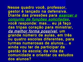 Nesse quadro você, professor,
gestor é lançado na defensiva.
Diante das pressões para exercer o
conjunto de funções solicitadas ,
você responde: mas... eu já faço
das tripas coração para ministrar,
da melhor forma possível , um
grande número de aulas, em três
ou quatro escolas diferentes, para
turmas numerosas de alunos... e
ainda vou ter de participar da
gestão da escola; da vida da
comunidade e orientar os estudos
dos alunos?Professor Pedagogo César Tavares
 