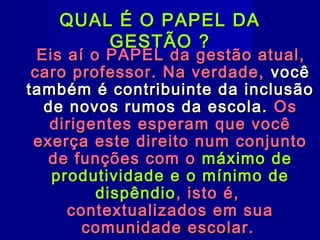 QUAL É O PAPEL DA
        GESTÃO ?
  Eis aí o PAPEL da gestão atual,
 caro professor. Na verdade, você
também é contribuinte da inclusão
   de novos rumos da escola. Os
    dirigentes esperam que você
 exerça este direito num conjunto
   de funções com o máximo de
    produtividade e o mínimo de
          dispêndio , isto é,
      contextualizados em sua
         comunidade César Tavares
            Professor Pedagogo escolar.
 