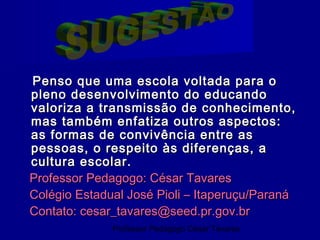 Penso que uma escola voltada para o
pleno desenvolvimento do educando
valoriza a transmissão de conhecimento,
mas também enfatiza outros aspectos:
as formas de convivência entre as
pessoas, o respeito às diferenças, a
cultura escolar.
Professor Pedagogo: César Tavares
Colégio Estadual José Pioli – Itaperuçu/Paraná
Contato: cesar_tavares@seed.pr.gov.br
              Professor Pedagogo César Tavares
 