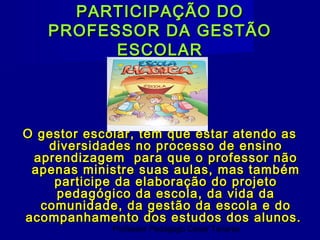 PARTICIPAÇÃO DO
   PROFESSOR DA GESTÃO
         ESCOLAR




O gestor escolar, tem que estar atendo as
   diversidades no processo de ensino
 aprendizagem para que o professor não
 apenas ministre suas aulas, mas também
    participe da elaboração do projeto
    pedagógico da escola, da vida da
  comunidade, da gestão da escola e do
acompanhamento dos estudos dos alunos.
             Professor Pedagogo César Tavares
 