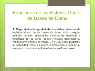Funciones de un Sistema Gestor
de Bases de Datos
3. Seguridad e integridad de los datos: Además de
registrar el uso de las bases de datos, ante cualquier
petición, también aplicará las medidas de seguridad e
integridad de los datos (adopta medidas garantizar su
validez) previamente definidas. Un SGBD debe garantizar
su seguridad frente a ataques o simplemente impedir su
acceso a usuarios no autorizados por cualquier razón.
 