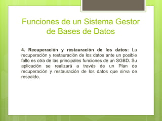 Funciones de un Sistema Gestor
de Bases de Datos
4. Recuperación y restauración de los datos: La
recuperación y restauración de los datos ante un posible
fallo es otra de las principales funciones de un SGBD. Su
aplicación se realizará a través de un Plan de
recuperación y restauración de los datos que sirva de
respaldo.
 