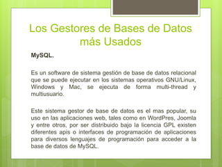 Los Gestores de Bases de Datos
más Usados
MySQL.
Es un software de sistema gestión de base de datos relacional
que se puede ejecutar en los sistemas operativos GNU/Linux,
Windows y Mac, se ejecuta de forma multi-thread y
multiusuario.
Este sistema gestor de base de datos es el mas popular, su
uso en las aplicaciones web, tales como en WordPres, Joomla
y entre otros, por ser distribuido bajo la licencia GPL existen
diferentes apis o interfaces de programación de aplicaciones
para diversos lenguajes de programación para acceder a la
base de datos de MySQL.
 