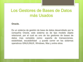 Los Gestores de Bases de Datos
más Usados
Oracle.
Es un sistema de gestión de base de datos desarrollado por la
compañía Oracle, este sistema es de tipo modelo objeto
relacional, por el cual es uno de los gestores de bases de
datos mas completo como: soporte de transacciones,
estabilidad, escalabilidad y puede correr en los sistemas
operativos GNU/LINUX, Windows, Mac y entre otros.
 
